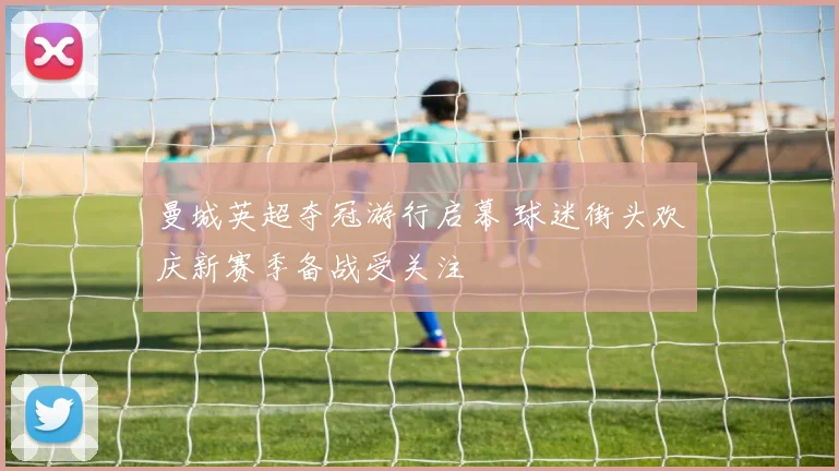 曼城英超夺冠游行启幕 球迷街头欢庆新赛季备战受关注