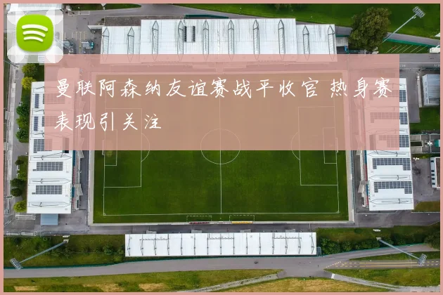 曼联阿森纳友谊赛战平收官 热身赛表现引关注