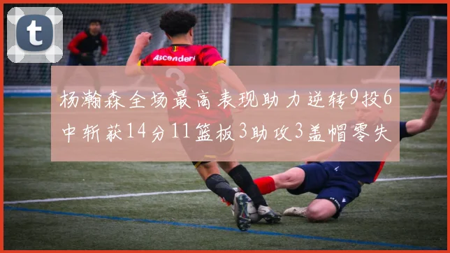杨瀚森全场最高表现助力逆转9投6中斩获14分11篮板3助攻3盖帽零失误零犯规