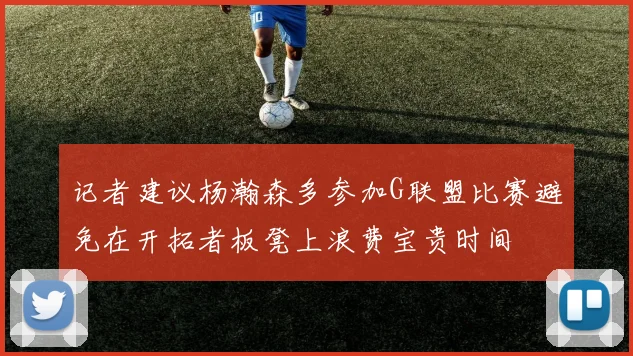 记者建议杨瀚森多参加G联盟比赛避免在开拓者板凳上浪费宝贵时间