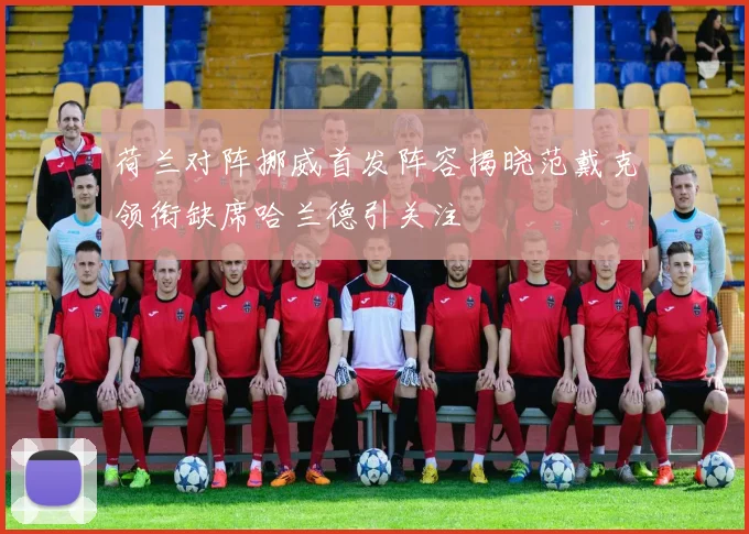 荷兰对阵挪威首发阵容揭晓范戴克领衔缺席哈兰德引关注