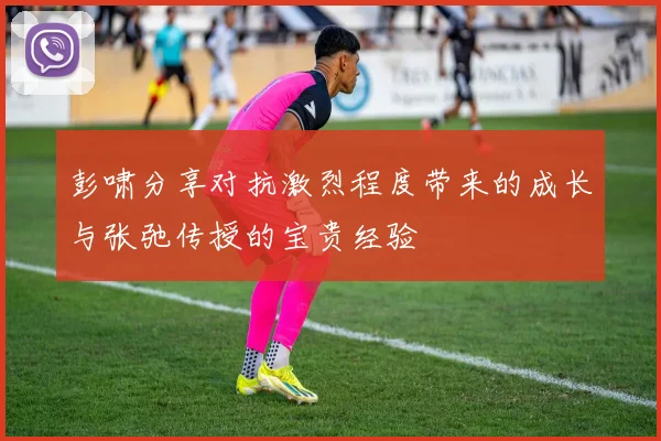 彭啸分享对抗激烈程度带来的成长与张弛传授的宝贵经验