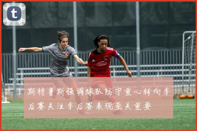斯特鲁斯强调球队防守重心转向季后赛关注季后赛表现至关重要
