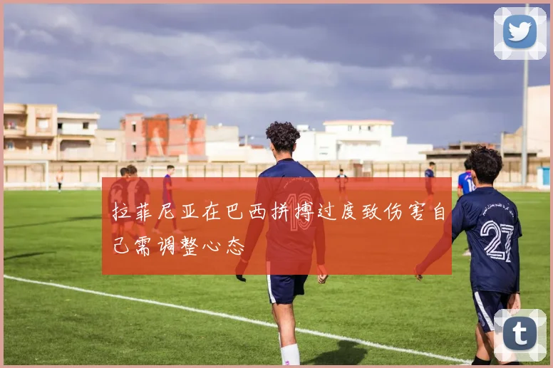 拉菲尼亚在巴西拼搏过度致伤害自己需调整心态