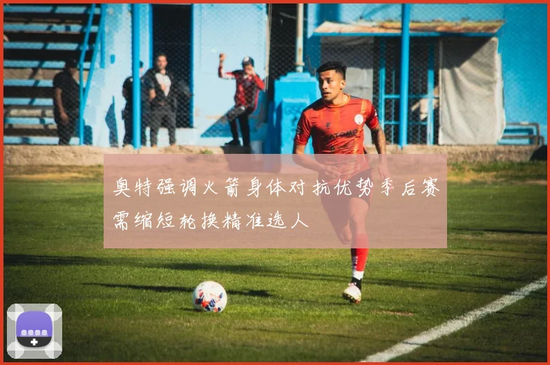 奥特强调火箭身体对抗优势季后赛需缩短轮换精准选人