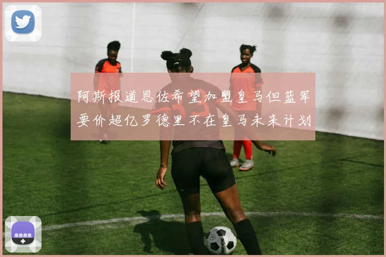 阿斯报道恩佐希望加盟皇马但蓝军要价超亿罗德里不在皇马未来计划中