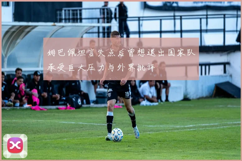 姆巴佩坦言失点后曾想退出国家队承受巨大压力与外界批评