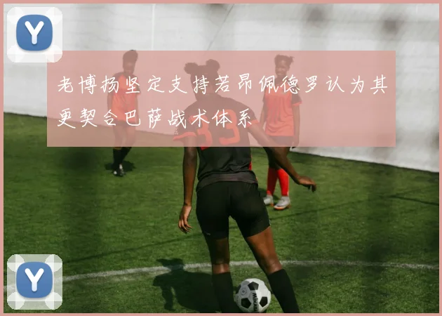 老博扬坚定支持若昂佩德罗认为其更契合巴萨战术体系