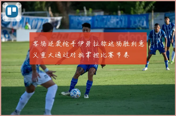 客场逆袭枪手伊劳拉称这场胜利意义重大通过对抗掌控比赛节奏