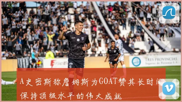 A史密斯称詹姆斯为GOAT赞其长时间保持顶级水平的伟大成就