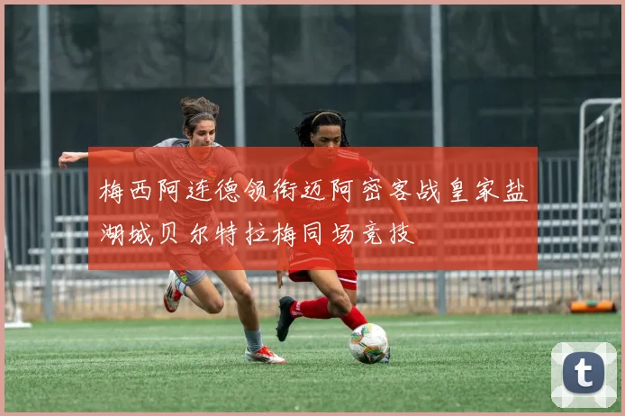 梅西阿连德领衔迈阿密客战皇家盐湖城贝尔特拉梅同场竞技