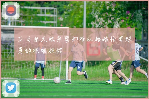 亚马尔天赋异禀却难以超越传奇球员的艰难旅程
